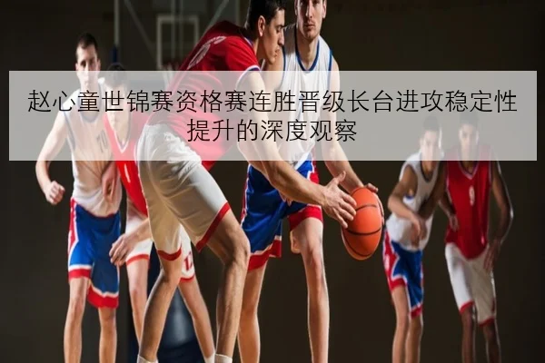 赵心童世锦赛资格赛连胜晋级长台进攻稳定性提升的深度观察