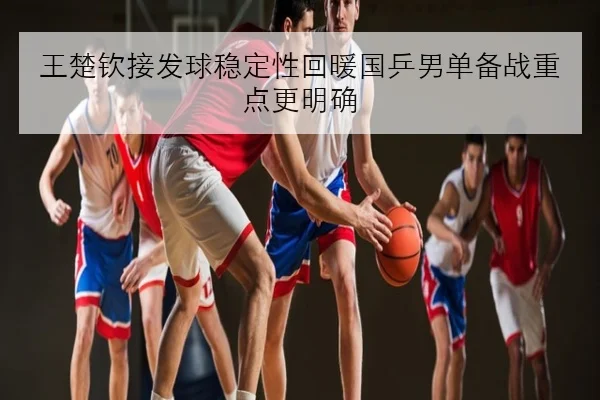 王楚钦接发球稳定性回暖国乒男单备战重点更明确