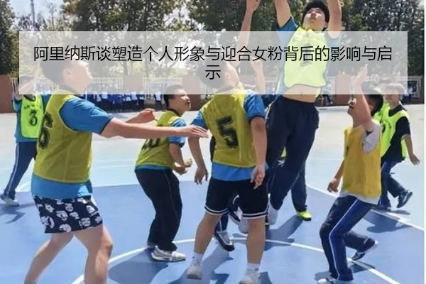 阿里纳斯谈塑造个人形象与迎合女粉背后的影响与启示